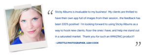 Sticky Albums is invaluable to my business!  My clients are thrilled to have their own app full of images from their session...the feedback has been 100% positive!  I'm looking forward to using Sticky Albums as a way to hook new clients, floor the ones I have, and help me stand out in a saturated market.  Thank you for such an AMAZING product!!   - Lifestyle Photographer, Leah Cook