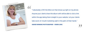 “I absolutely LOVE the little icon that shows up right on my phone. Anyone your clients share the album with will be able to click a link within the app taking them straight to your website. Let your clients take word-of-mouth marketing right in the palm of their hands.” Award winning photographer – Robin Long