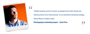 “Mobile extends word of mouth, as people show their family and friends photos from their phones. It’s an essential marketing strategy. Sticky Albums makes it easy.” Photography marketing expert – Zach Prez